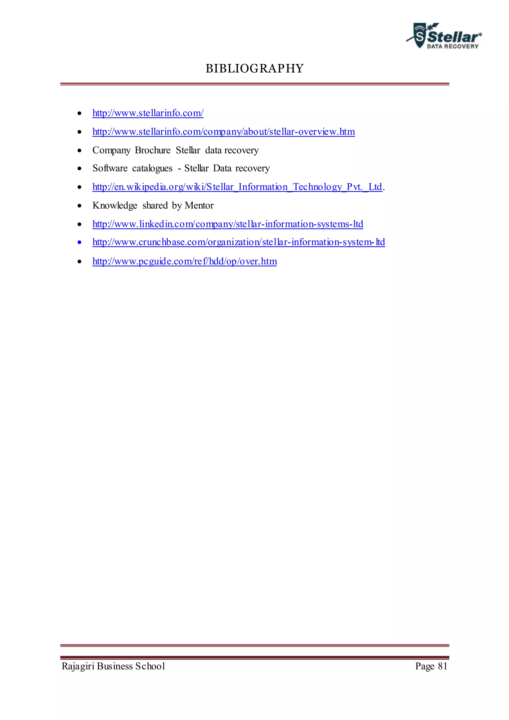 Rajagiri Business School Page 81
BIBLIOGRAPHY
 http://www.stellarinfo.com/
 http://www.stellarinfo.com/company/about/stellar-overview.htm
 Company Brochure Stellar data recovery
 Software catalogues - Stellar Data recovery
 http://en.wikipedia.org/wiki/Stellar_Information_Technology_Pvt._Ltd.
 Knowledge shared by Mentor
 http://www.linkedin.com/company/stellar-information-systems-ltd
 http://www.crunchbase.com/organization/stellar-information-system-ltd
 http://www.pcguide.com/ref/hdd/op/over.htm
 