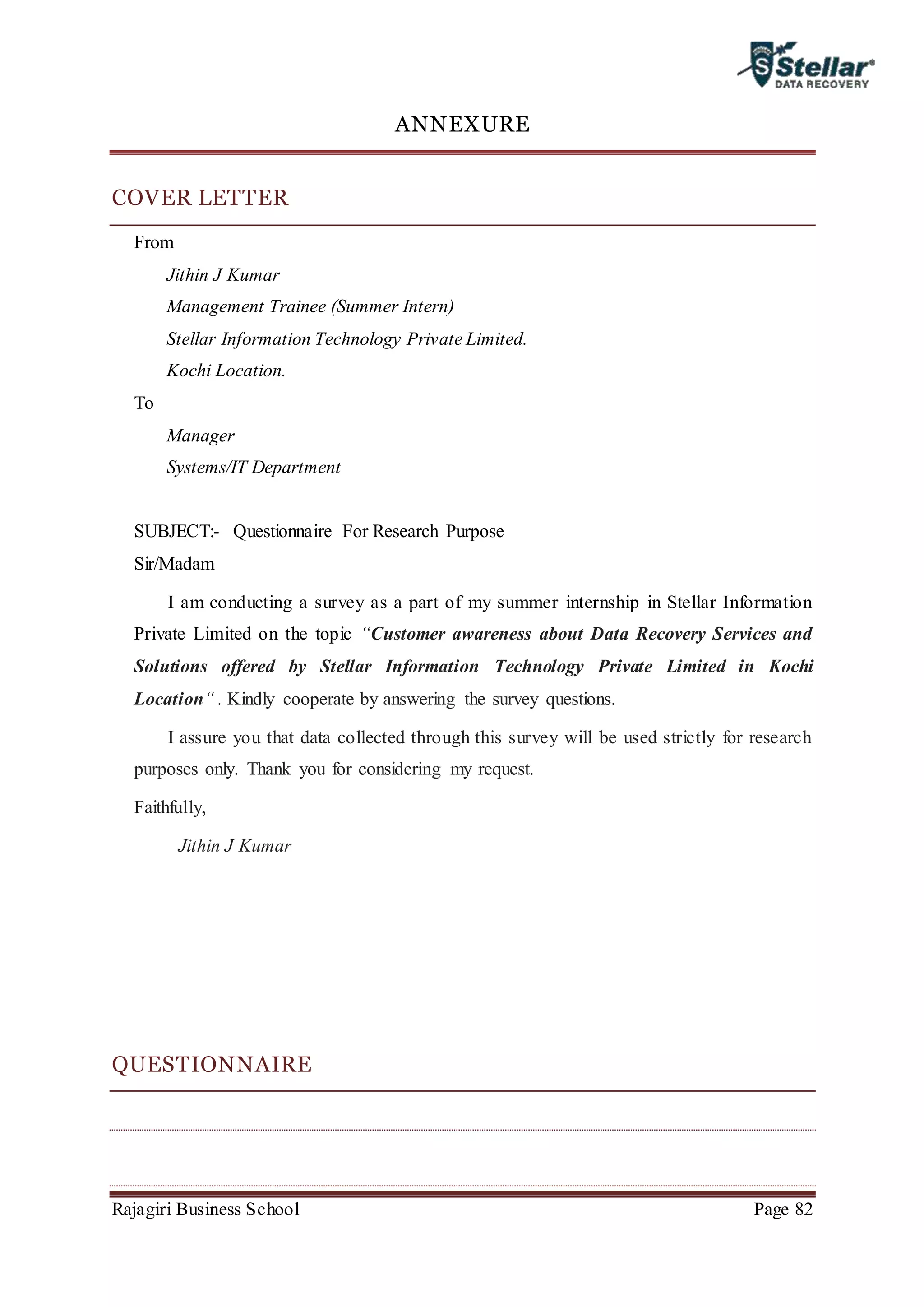 Rajagiri Business School Page 82
ANNEXURE
COVER LETTER
From
Jithin J Kumar
Management Trainee (Summer Intern)
Stellar Information Technology Private Limited.
Kochi Location.
To
Manager
Systems/IT Department
SUBJECT:- Questionnaire For Research Purpose
Sir/Madam
I am conducting a survey as a part of my summer internship in Stellar Information
Private Limited on the topic “Customer awareness about Data Recovery Services and
Solutions offered by Stellar Information Technology Private Limited in Kochi
Location“ . Kindly cooperate by answering the survey questions.
I assure you that data collected through this survey will be used strictly for research
purposes only. Thank you for considering my request.
Faithfully,
Jithin J Kumar
QUESTIONNAIRE
 