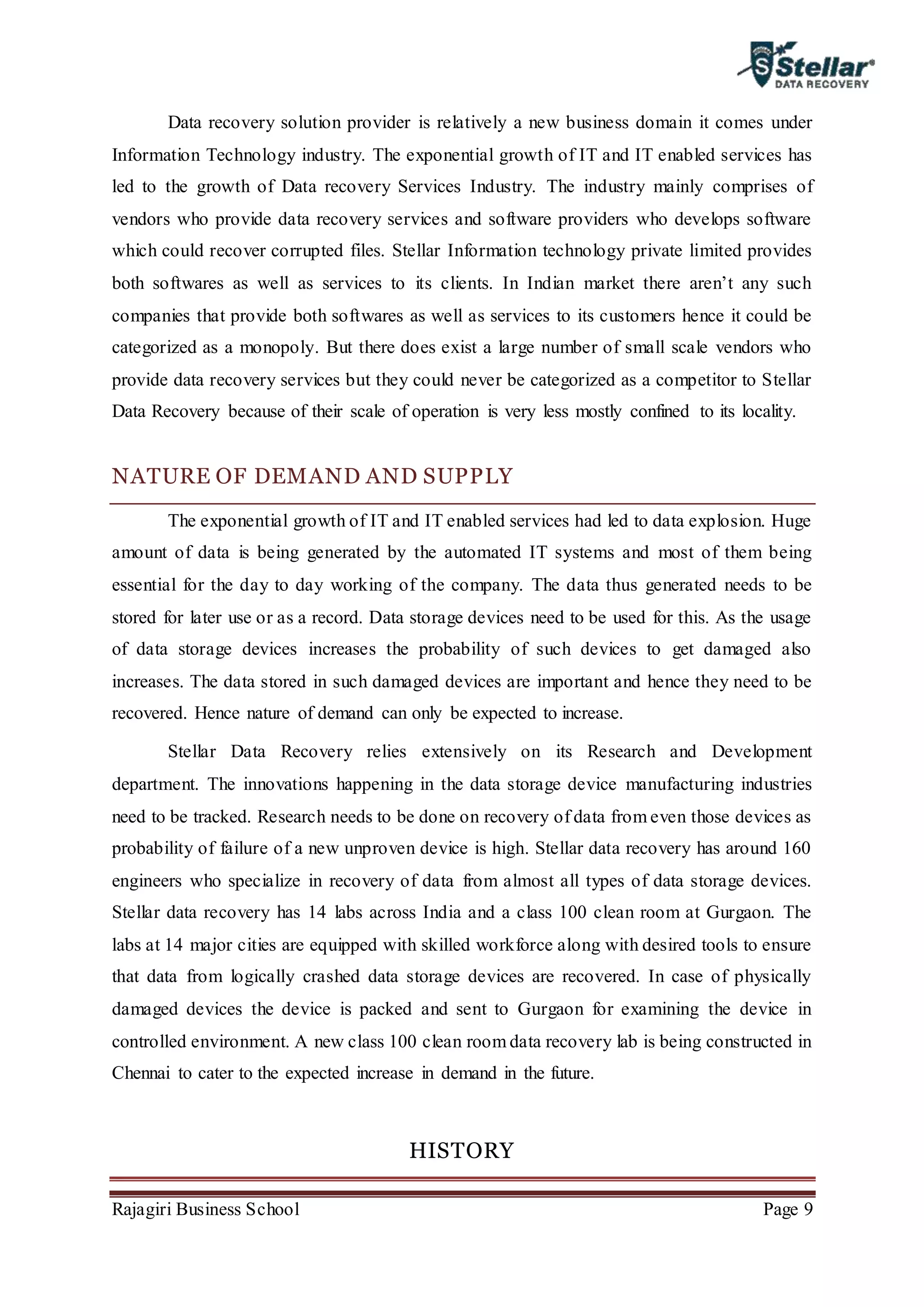 Rajagiri Business School Page 9
Data recovery solution provider is relatively a new business domain it comes under
Information Technology industry. The exponential growth of IT and IT enabled services has
led to the growth of Data recovery Services Industry. The industry mainly comprises of
vendors who provide data recovery services and software providers who develops software
which could recover corrupted files. Stellar Information technology private limited provides
both softwares as well as services to its clients. In Indian market there aren’t any such
companies that provide both softwares as well as services to its customers hence it could be
categorized as a monopoly. But there does exist a large number of small scale vendors who
provide data recovery services but they could never be categorized as a competitor to Stellar
Data Recovery because of their scale of operation is very less mostly confined to its locality.
NATURE OF DEMAND AND SUPPLY
The exponential growth of IT and IT enabled services had led to data explosion. Huge
amount of data is being generated by the automated IT systems and most of them being
essential for the day to day working of the company. The data thus generated needs to be
stored for later use or as a record. Data storage devices need to be used for this. As the usage
of data storage devices increases the probability of such devices to get damaged also
increases. The data stored in such damaged devices are important and hence they need to be
recovered. Hence nature of demand can only be expected to increase.
Stellar Data Recovery relies extensively on its Research and Development
department. The innovations happening in the data storage device manufacturing industries
need to be tracked. Research needs to be done on recovery of data from even those devices as
probability of failure of a new unproven device is high. Stellar data recovery has around 160
engineers who specialize in recovery of data from almost all types of data storage devices.
Stellar data recovery has 14 labs across India and a class 100 clean room at Gurgaon. The
labs at 14 major cities are equipped with skilled workforce along with desired tools to ensure
that data from logically crashed data storage devices are recovered. In case of physically
damaged devices the device is packed and sent to Gurgaon for examining the device in
controlled environment. A new class 100 clean room data recovery lab is being constructed in
Chennai to cater to the expected increase in demand in the future.
HISTORY
 