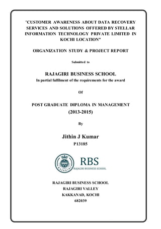 “CUSTOMER AWARENESS ABOUT DATA RECOVERY
SERVICES AND SOLUTIONS OFFERED BY STELLAR
INFORMATION TECHNOLOGY PRIVATE LIMITED IN
KOCHI LOCATION”
ORGANIZATION STUDY & PROJECT REPORT
Submitted to
RAJAGIRI BUSINESS SCHOOL
In partial fulfilment of the requirements for the award
Of
POST GRADUATE DIPLOMA IN MANAGEMENT
(2013-2015)
By
Jithin J Kumar
P13185
RAJAGIRI BUSINESS SCHOOL
RAJAGIRI VALLEY
KAKKANAD, KOCHI
682039
 