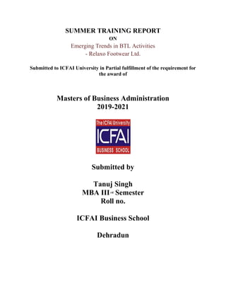 SUMMER TRAINING REPORT
ON
Emerging Trends in BTL Activities
- Relaxo Footwear Ltd.
Submitted to ICFAI University in Partial fulfillment of the requirement for
the award of
Masters of Business Administration
2019-2021
Submitted by
Tanuj Singh
MBA IIIrd Semester
Roll no.
ICFAI Business School
Dehradun
 