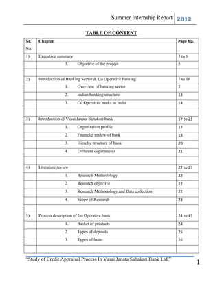 Summer Internship Report 2012

                                TABLE OF CONTENT
Sr.   Chapter                                                            Page No.
No
1)    Executive summary                                                  3 to 6
                     1.    Objective of the project                      5


2)    Introduction of Banking Sector & Co Operative banking              7 to 16
                     1.    Overview of banking sector                    7
                     2.    Indian banking structure                      13
                     3.    Co Operative banks in India                   14


3)    Introduction of Vasai Janata Sahakari bank                         17 to 21
                     1.    Organization profile                          17
                     2.    Financial review of bank                      18
                     3.    Hierchy structure of bank                     20
                     4.    Different departments                         21


4)    Literature review                                                  22 to 23
                     1.    Research Methodology                          22
                     2.    Research objective                            22
                     3.    Research Methodology and Data collection      22
                     4.    Scope of Research                             23


5)    Process description of Co Operative bank                           24 to 45
                     1.    Basket of products                            24
                     2.    Types of deposits                             25
                     3.    Types of loans                                26



“Study of Credit Appraisal Process In Vasai Janata Sahakari Bank Ltd.”
                                                                                    1
 