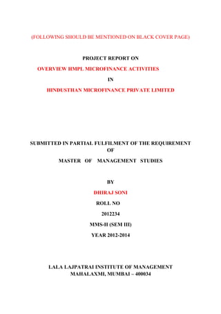 (FOLLOWING SHOULD BE MENTIONED ON BLACK COVER PAGE)
PROJECT REPORT ON
OVERVIEW HMPL MICROFINANCE ACTIVITIES
IN
HINDUSTHAN MICROFINANCE PRIVATE LIMITED
SUBMITTED IN PARTIAL FULFILMENT OF THE REQUIREMENT
OF
MASTER OF MANAGEMENT STUDIES
BY
DHIRAJ SONI
ROLL NO
2012234
MMS-II (SEM III)
YEAR 2012-2014
LALA LAJPATRAI INSTITUTE OF MANAGEMENT
MAHALAXMI, MUMBAI – 400034
 