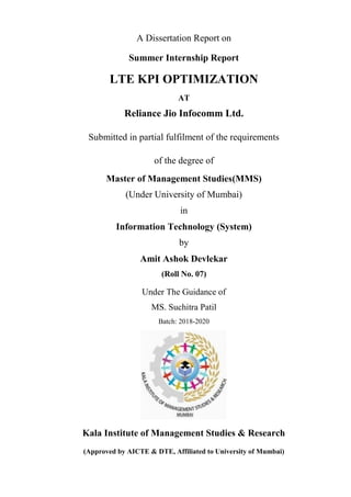 A Dissertation Report on
Summer Internship Report
LTE KPI OPTIMIZATION
AT
Reliance Jio Infocomm Ltd.
Submitted in partial fulfilment of the requirements
of the degree of
Master of Management Studies(MMS)
(Under University of Mumbai)
in
Information Technology (System)
by
Amit Ashok Devlekar
(Roll No. 07)
Under The Guidance of
MS. Suchitra Patil
Batch: 2018-2020
Kala Institute of Management Studies & Research
(Approved by AICTE & DTE, Affiliated to University of Mumbai)
 