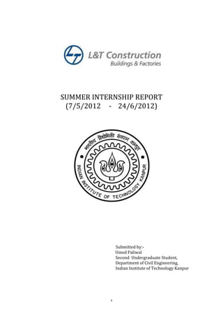 
	
  
	
  
	
  
	
  
	
  
	
  
	
  
	
  
                                                                                                                                             	
  
                                                                                                                                             	
  
                                                                                                            SUMMER	
  INTERNSHIP	
  REPORT	
  
                                                                                                             (7/5/2012	
  	
  	
  	
  	
  -­‐	
  	
  	
  	
  24/6/2012)	
  
	
  
	
  
	
  
	
  
	
  
	
  
	
  
	
  
	
  
	
  
	
  
	
  
	
  
	
  
	
  
	
  
	
  
	
  
	
  
	
  
	
  
	
  
	
  
	
  	
  	
  	
  	
  	
  	
  	
  	
  	
  	
  	
  	
  	
  	
  	
  	
  	
  	
  	
  	
  	
  	
  	
  	
  	
  	
  	
  	
  	
  	
  	
  	
  	
  	
     	
  	
  	
  	
  	
  	
  	
  	
  	
  	
  	
  	
  	
  	
  	
  	
  	
  	
  	
  	
  	
  	
  	
  	
  	
  	
  	
  	
  	
  	
  	
  	
  	
  	
  	
  	
  	
  	
  	
  	
  	
  	
  Submitted	
  by:-­‐	
  
	
  	
  	
  	
  	
  	
  	
  	
  	
  	
  	
  	
  	
  	
  	
  	
                                               	
                                	
                                                    	
  	
  	
  	
  	
  	
  	
  	
  	
  	
  	
  	
  	
  	
  	
  	
  	
  	
  	
  	
  	
  	
  	
  	
  	
  	
  	
  	
  Umed	
  Paliwal	
  
	
                                                    	
                                                     	
                                	
                                                    	
                                                     	
                                                    	
  Second	
  	
  Undergraduate	
  Student,	
  
	
                                                    	
                                                     	
                                	
                                                    	
                                                     	
                                                    	
  Department	
  of	
  Civil	
  Engineering,	
  
	
                                                    	
                                                     	
                                	
                                                    	
                                                     	
                                                    	
  Indian	
  Institute	
  of	
  Technology	
  Kanpur	
  
	
                                                    	
                                                     	
                                	
                                                    	
                                                     	
  
	
  


	
                                                                                                                                                                                                                 1	
  
 