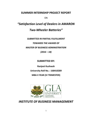 1
SUMMER INTERNSHIP PROJECT REPORT
ON
“Satisfaction Level of Dealers in AMARON
Two-Wheeler Batteries”
SUBMITTED IN PARTIAL FULFILLMENT
TOWARDS THE AWARD OF
MASTER OF BUSINESS ADMINISTRATION
(2016 – 18)
SUBMITTED BY:
Ranjeet Kushwah
University Roll No. : 168410289
MBA II YEAR (IV TRIMESTER)
INSTITUTE OF BUSINESS MANAGEMENT
 