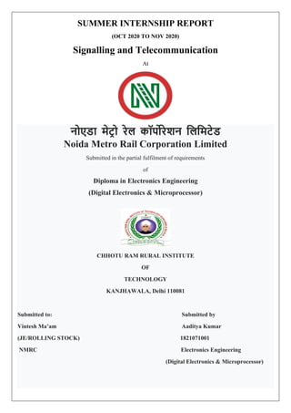 SUMMER INTERNSHIP REPORT
(OCT 2020 TO NOV 2020)
Signalling and Telecommunication
At
नोएडा मेट्र ो रेल कॉर्पोरेशन लललमट्ेड
Noida Metro Rail Corporation Limited
Submitted in the partial fulfilment of requirements
of
Diploma in Electronics Engineering
(Digital Electronics & Microprocessor)
CHHOTU RAM RURAL INSTITUTE
OF
TECHNOLOGY
KANJHAWALA, Delhi 110081
Submitted to: Submitted by
Vintesh Ma’am Aaditya Kumar
(JE/ROLLING STOCK) 1821071001
NMRC Electronics Engineering
(Digital Electronics & Microprocessor)
 