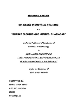 TRAINING REPORT
SIX WEEKS INDUSTRIAL TRAINING
AT
“BHARAT ELECTRONICS LIMITED, GHAZIABAD”
In Partial Fulfilment of the degree of
Bachelor of Technology
In
MECHANICAL ENGINEERING
LOVELY PROFESSIONAL UNIVERSITY, PUNJAB
SCHOOL OF MECHANICAL ENGINEERING
Under the Guidance of
MR.ARVIND KUMAR
SUBMITTED BY:
NAME: VIVEK TYAGI
REG. NO.11104344
M1106
BTECH (M.E)
 