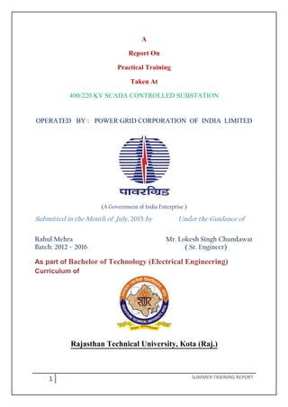 1 SUMMER TRAINING REPORT
A
Report On
Practical Training
Taken At
400/220 KV SCADA CONTROLLED SUBSTATION
OPERATED BY : POWER GRID CORPORATION OF INDIA LIMITED
(A Government of India Enterprise )
Submitted in the Month of July, 2015 by Under the Guidance of
Rahul Mehra Mr. Lokesh Singh Chundawat
Batch: 2012 – 2016 ( Sr. Engineer)
As part of Bachelor of Technology (Electrical Engineering)
Curriculum of
Rajasthan Technical University, Kota (Raj.)
 