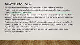 RECOMMENDATIONS
• Products at aasnaa should be priced less compared to another products in the market.
• Also they need to work on good advertisement and marketing strategies for the product, so that
there is more demand for the product.
• They need to provide the products to retailers or wholesalers on time so as to increase sales. This is
also a very big factor which is important for the company to grow, and should keep their distributors,
informed regularly about the supply.
• Also the murabbas, might be a good deal if it's being served in restaurants which are family friendly
for example SINDHI SWEETS, Haldirams , Gopal's . As they provide thalis (a plate served with different
type of dishes) and it can be included in it as well.
• Also they need to work on providing good profit margin to it's retailers, where other brands are
providing huge profits to the same one.
 