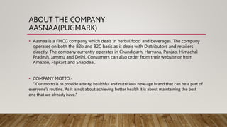 ABOUT THE COMPANY
AASNAA(PUGMARK)
• Aasnaa is a FMCG company which deals in herbal food and beverages. The company
operates on both the B2b and B2C basis as it deals with Distributors and retailers
directly. The company currently operates in Chandigarh, Haryana, Punjab, Himachal
Pradesh, Jammu and Delhi. Consumers can also order from their website or from
Amazon, Flipkart and Snapdeal.
• COMPANY MOTTO:-
“ Our motto is to provide a tasty, healthful and nutritious new-age brand that can be a part of
everyone’s routine. As it is not about achieving better health it is about maintaining the best
one that we already have.”
 
