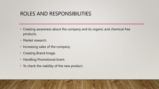 ROLES AND RESPONSIBILITIES
• Creating awareness about the company and its organic and chemical free
products.
• Market research.
• Increasing sales of the company.
• Creating Brand Image.
• Handling Promotional Event.
• To check the viability of the new product .
 