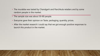 • The murabba was tasted by Chandgarh and Panchkula retailers and by some
random people in the market.
• The sample size was about 50-80 people.
• Everyone gave their opinion on Taste, packaging, quantity, prices.
• After the market research I could say that we got enough positive responses to
launch this product in the market.
 
