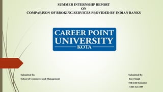 SUMMER INTERNSHIP REPORT
ON
COMPARISON OF BROKING SERVICES PROVIDED BY INDIAN BANKS
Submitted To: Submitted By:
School of Commerce and Management Ravi Singh
MBA III Semester
UID: K13389
 