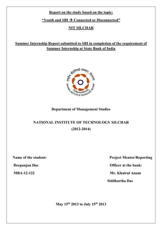 Report on the study based on the topic:
“Youth and SBI  Connected or Disconnected”
NIT SILCHAR
Summer Internship Report submitted to SBI in completion of the requirement of
Summer Internship at State Bank of India
Department of Management Studies
NATIONAL INSTITUTE OF TECHNOLOGY SILCHAR
(2012-2014)
Name of the student: Project Mentor/Reporting
Deepanjan Das Officer at the bank:
MBA-12-122 Mr. Khairul Anam
Siddhartha Das
May 15th
2013 to July 15th
2013
 