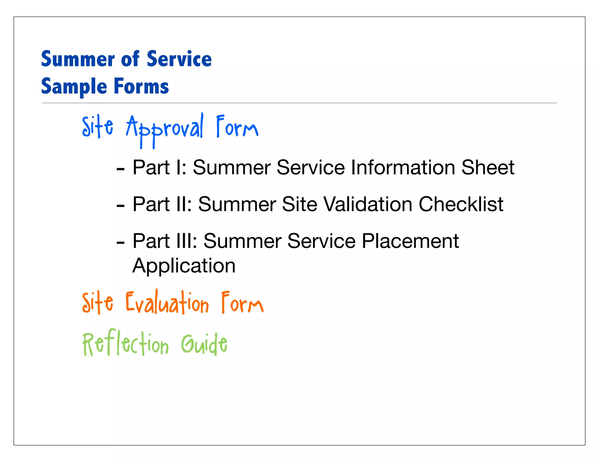 Summer of Service
Sample Forms
    Site Approval Form
       - Part I: Summer Service Information Sheet
       - Part II: Summer Site Validation Checklist
       - Part III: Summer Service Placement
         Application
    Site Evaluation Form
    Reflection Guide
 