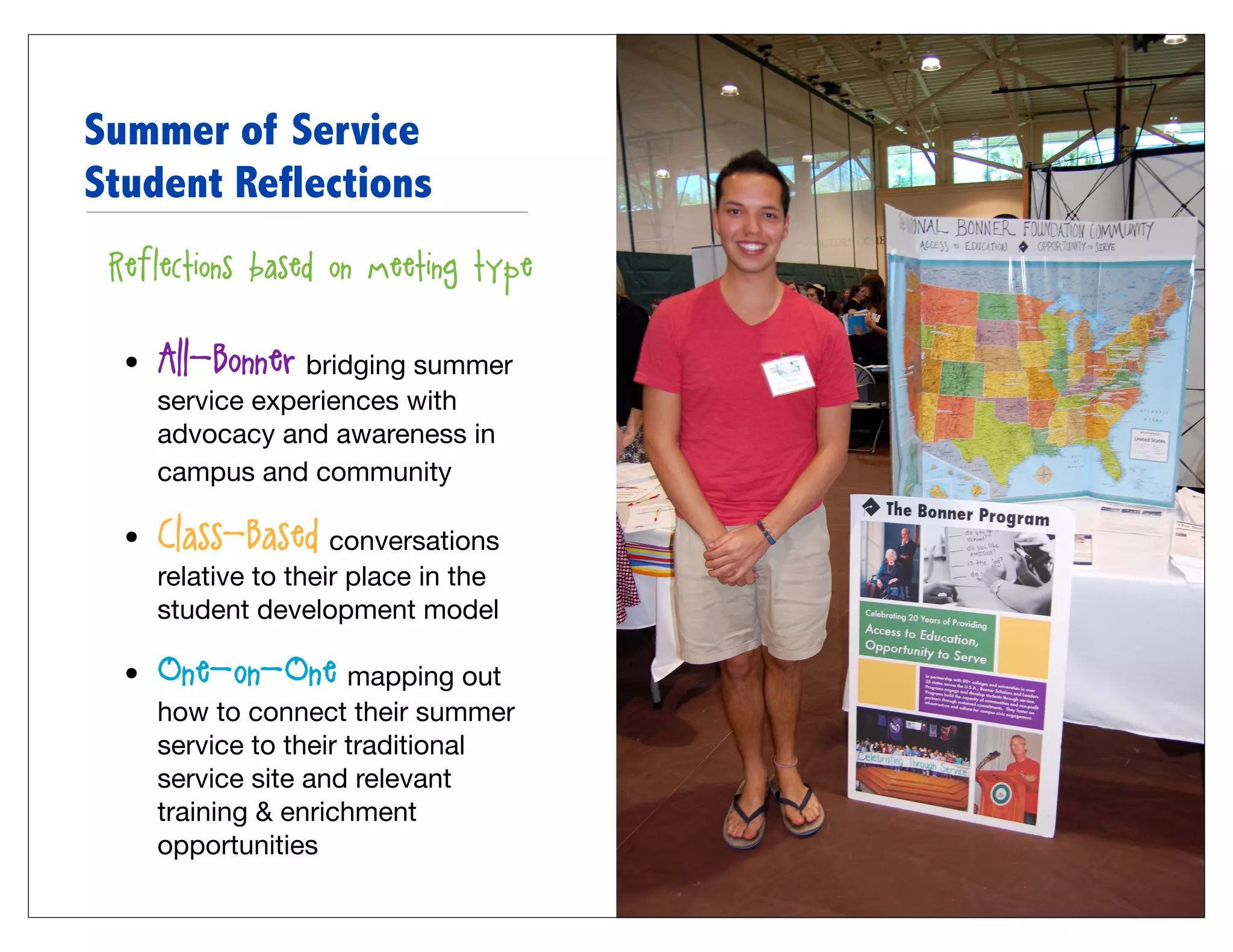 Summer of Service
Student Reflections
• Reflections based on meeting type:


   •   All-Bonner: bridging summer
       service experiences with
       advocacy and awareness in
       campus and community

   •   Class-Based: conversations
       relative to their place in the
       student development model

   •   One-on-One: mapping out
       how to connect their summer
       service to their traditional
       service site and relevant
       training & enrichment
       opportunities
 