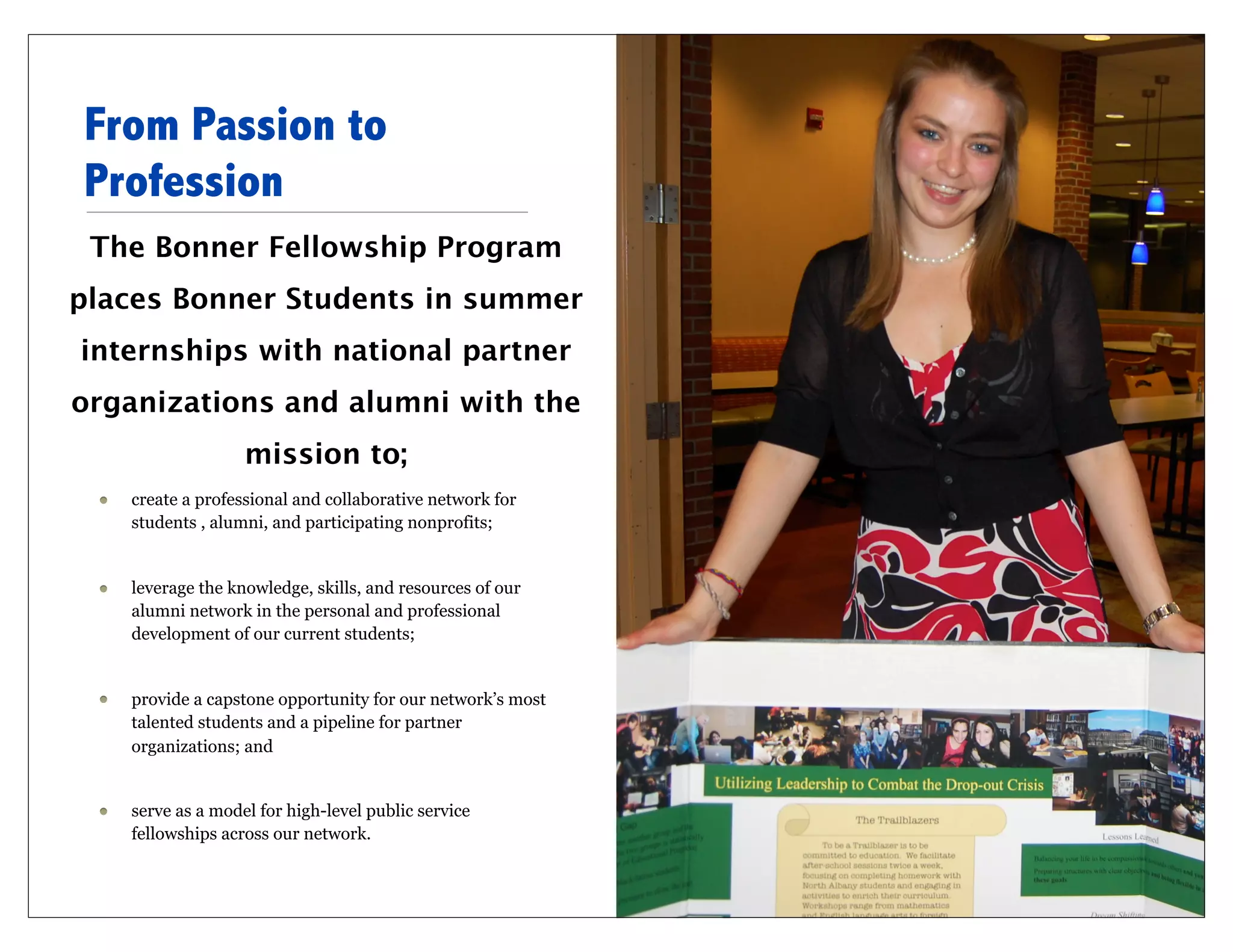 From Passion to
Profession
 The Bonner Fellowship Program
places Bonner Students in summer
internships with national partner
organizations and alumni with the
                  mission to;
   create a professional and collaborative network for
   students , alumni, and participating nonprofits;


   leverage the knowledge, skills, and resources of our
   alumni network in the personal and professional
   development of our current students;


   provide a capstone opportunity for our network’s most
   talented students and a pipeline for partner
   organizations; and


   serve as a model for high-level public service
   fellowships across our network.
 