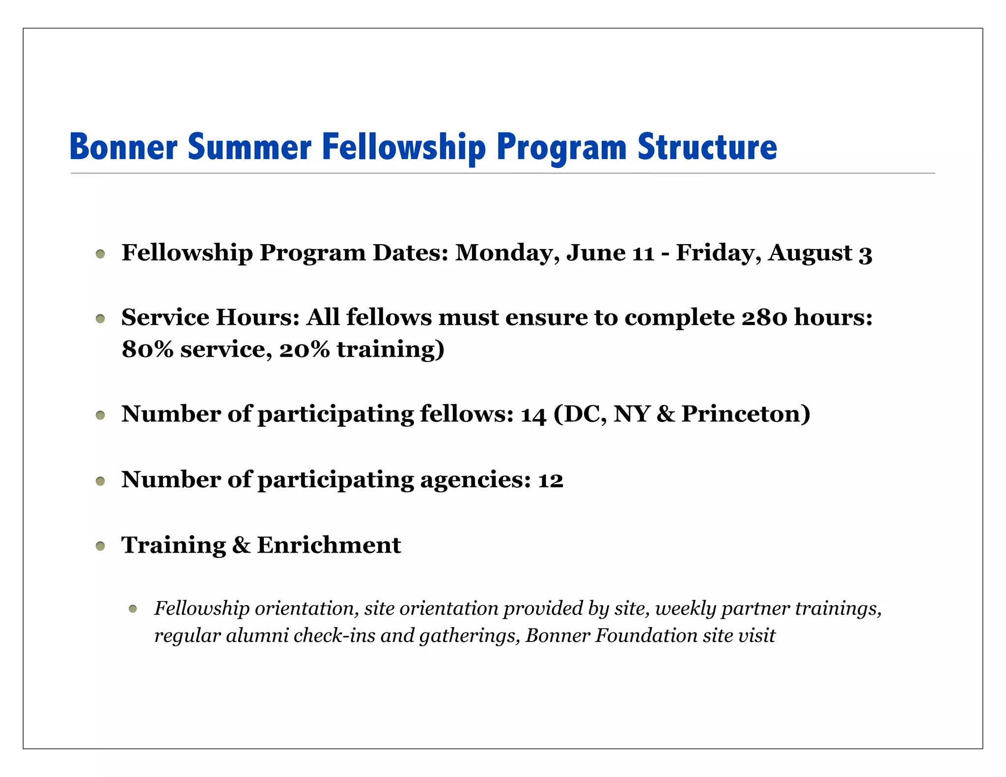 Bonner Summer Fellowship Program Structure

   Fellowship Program Dates: Monday, June 11 - Friday, August 3

   Service Hours: All fellows must ensure to complete 280 hours:
   80% service, 20% training)

   Number of participating fellows: 14 (DC, NY & Princeton)

   Number of participating agencies: 12

   Training & Enrichment

     Fellowship orientation, site orientation provided by site, weekly partner trainings,
     regular alumni check-ins and gatherings, Bonner Foundation site visit
 