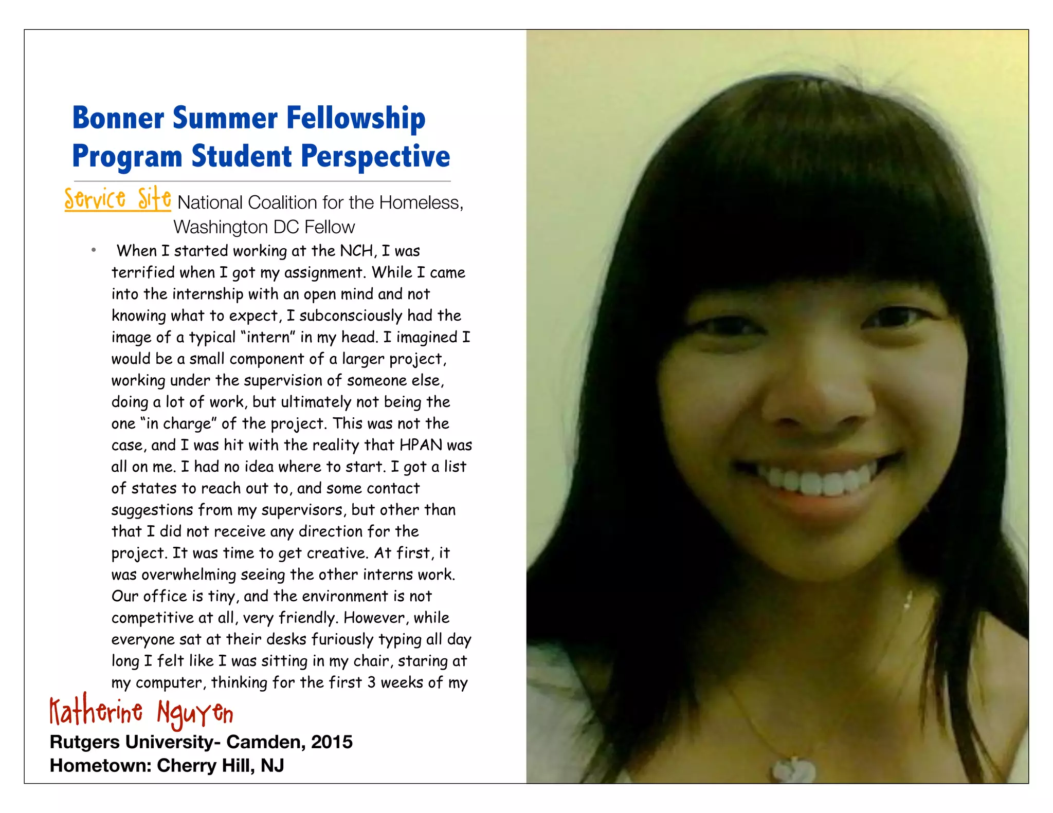 Bonner Summer Fellowship
  Program Student Perspective
 Service Site: National Coalition for the Homeless,
                 Washington DC Fellow
    •    When I started working at the NCH, I was
        terrified when I got my assignment. While I came
        into the internship with an open mind and not
        knowing what to expect, I subconsciously had the
        image of a typical “intern” in my head. I imagined I
        would be a small component of a larger project,
        working under the supervision of someone else,
        doing a lot of work, but ultimately not being the
        one “in charge” of the project. This was not the
        case, and I was hit with the reality that HPAN was
        all on me. I had no idea where to start. I got a list
        of states to reach out to, and some contact
        suggestions from my supervisors, but other than
        that I did not receive any direction for the
        project. It was time to get creative. At first, it
        was overwhelming seeing the other interns work.
        Our office is tiny, and the environment is not
        competitive at all, very friendly. However, while
        everyone sat at their desks furiously typing all day
        long I felt like I was sitting in my chair, staring at
        my computer, thinking for the first 3 weeks of my

Katherine Nguyen
Rutgers University- Camden, 2015
Hometown: Cherry Hill, NJ
 