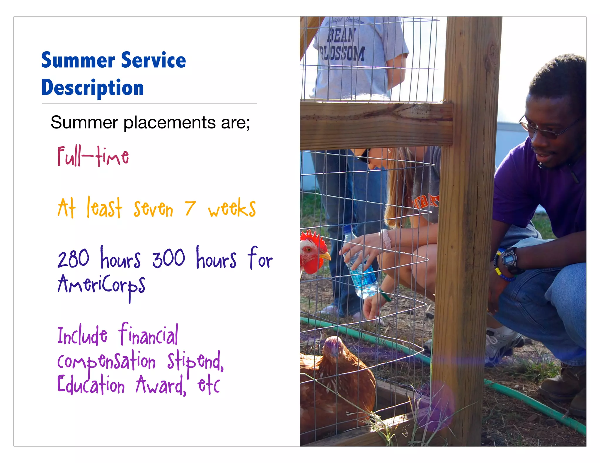 Summer Service
Description
Summer placements are;

• Full-time

• At least seven (7) weeks

• 280 hours (300 hours for
  AmeriCorps)

• Include financial
  compensation (stipend,
  Education Award, etc)
 