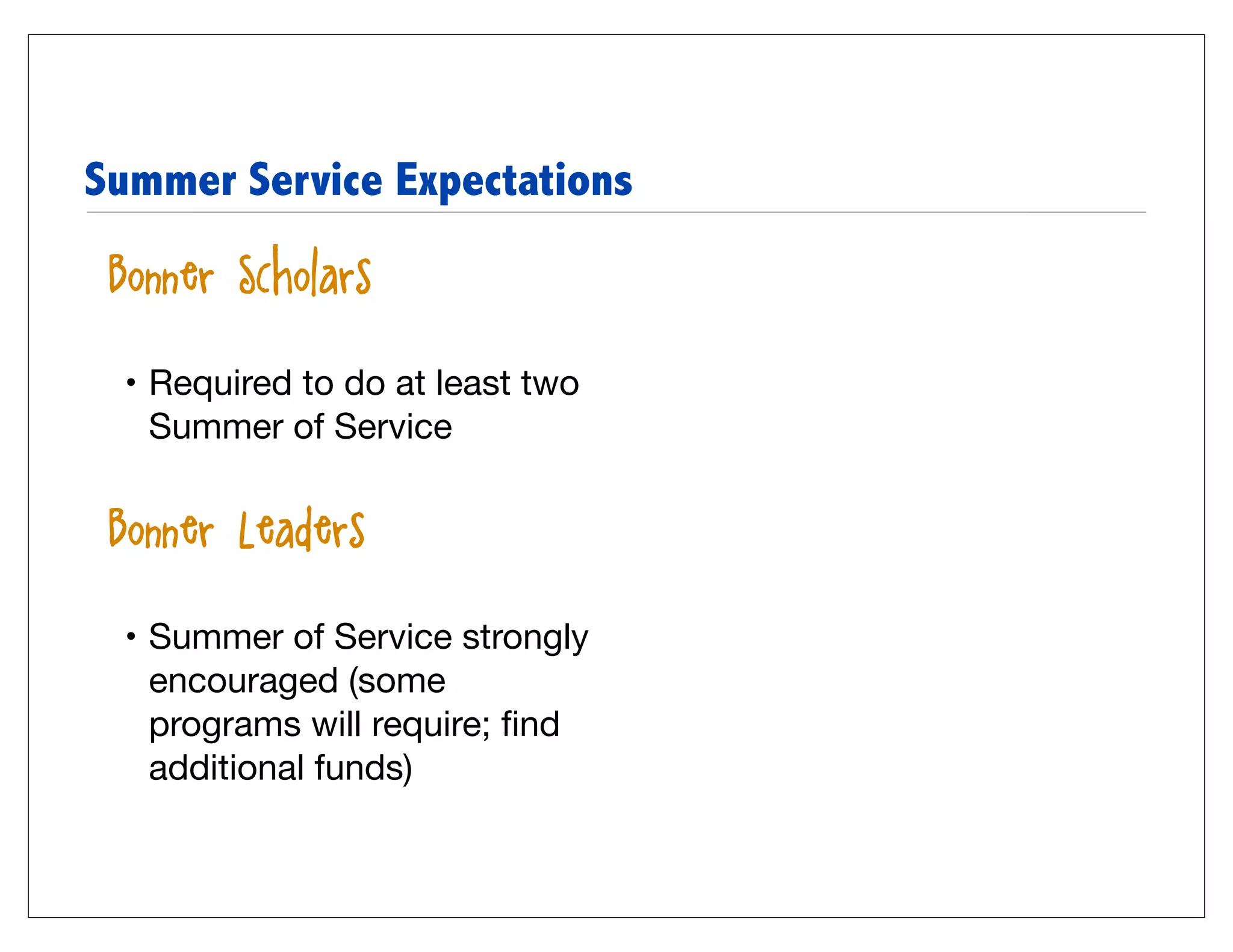 Summer Service Expectations

• Bonner Scholars

  • Required to do at least two
    Summer of Service


• Bonner Leaders

  • Summer of Service strongly
    encouraged (some
    programs will require; ﬁnd
    additional funds)
 