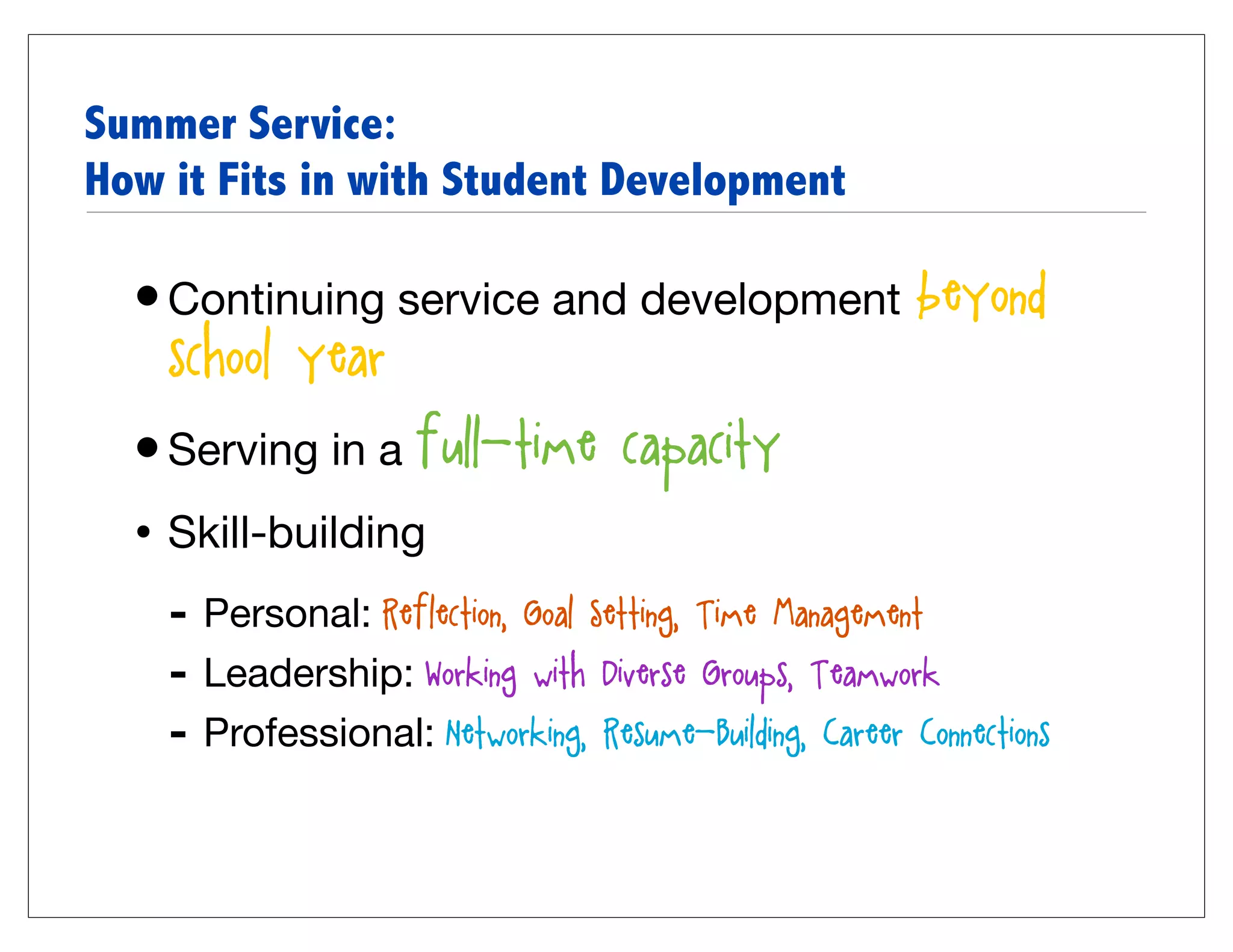Summer Service:
How it Fits in with Student Development

  • Continuing service and development beyond
    school year
  • Serving in a full-time capacity
  • Skill-building
    - Personal: Reflection, Goal Setting, Time Management
    - Leadership: Working with Diverse Groups, Teamwork
    - Professional: Networking, Resume-Building, Career Connections
 