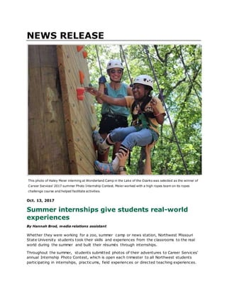 NEWS RELEASE
This photo of Haley Meier interning at Wonderland Camp in the Lake of the Ozarks was selected as the winner of
Career Services' 2017 summer Photo Internship Contest. Meier worked with a high ropes team on its ropes
challenge course and helped facilitate activities.
Oct. 13, 2017
Summer internships give students real-world
experiences
By Hannah Brod, media relations assistant
Whether they were working for a zoo, summer camp or news station, Northwest Missouri
State University students took their skills and experiences from the classrooms to the real
world during the summer and built their résumés through internships.
Throughout the summer, students submitted photos of their adventures to Career Services’
annual Internship Photo Contest, which is open each trimester to all Northwest students
participating in internships, practicums, field experiences or directed teaching experiences.
 