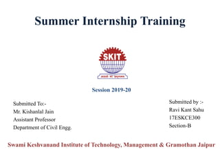 Summer Internship Training
Swami Keshvanand Institute of Technology, Management & Gramothan Jaipur
Submitted To:-
Mr. Kishanlal Jain
Assistant Professor
Department of Civil Engg.
Session 2019-20
Submitted by :-
Ravi Kant Sahu
17ESKCE300
Section-B
 
