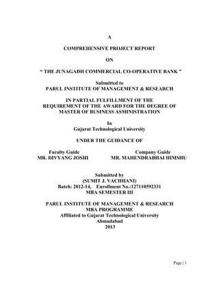 Page | 1
A
COMPREHENSIVE PROJECT REPORT
ON
“ THE JUNAGADH COMMERCIAL CO-OPERATIVE BANK ”
Submitted to
PARUL INSTITUTE OF MANAGEMENT & RESEARCH
IN PARTIAL FULFILLMENT OF THE
REQUIREMENT OF THE AWARD FOR THE DEGREE OF
MASTER OF BUSINESS ASMINISTRATION
In
Gujarat Technological University
UNDER THE GUIDANCE OF
Faculty Guide Company Guide
MR. DIVYANG JOSHI MR. MAHENDRABHAI HIMSHU
Submitted by
(SUMIT J. VACHHANI)
Batch: 2012-14, Enrollment No.:127110592331
MBA SEMESTER III
PARUL INSTITUTE OF MANAGEMENT & RESEARCH
MBA PROGRAMME
Affiliated to Gujarat Technological University
Ahmadabad
2013
 