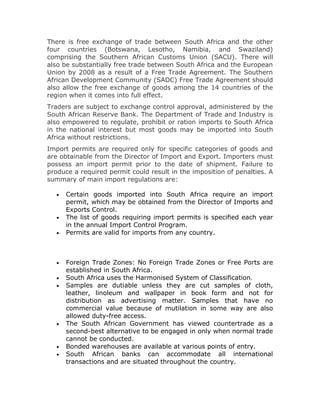 There is free exchange of trade between South Africa and the other
four countries (Botswana, Lesotho, Namibia, and Swaziland)
comprising the Southern African Customs Union (SACU). There will
also be substantially free trade between South Africa and the European
Union by 2008 as a result of a Free Trade Agreement. The Southern
African Development Community (SADC) Free Trade Agreement should
also allow the free exchange of goods among the 14 countries of the
region when it comes into full effect.
Traders are subject to exchange control approval, administered by the
South African Reserve Bank. The Department of Trade and Industry is
also empowered to regulate, prohibit or ration imports to South Africa
in the national interest but most goods may be imported into South
Africa without restrictions.
Import permits are required only for specific categories of goods and
are obtainable from the Director of Import and Export. Importers must
possess an import permit prior to the date of shipment. Failure to
produce a required permit could result in the imposition of penalties. A
summary of main import regulations are:

   •   Certain goods imported into South Africa require an import
       permit, which may be obtained from the Director of Imports and
       Exports Control.
   •   The list of goods requiring import permits is specified each year
       in the annual Import Control Program.
   •   Permits are valid for imports from any country.



   •   Foreign Trade Zones: No Foreign Trade Zones or Free Ports are
       established in South Africa.
   •   South Africa uses the Harmonised System of Classification.
   •   Samples are dutiable unless they are cut samples of cloth,
       leather, linoleum and wallpaper in book form and not for
       distribution as advertising matter. Samples that have no
       commercial value because of mutilation in some way are also
       allowed duty-free access.
   •   The South African Government has viewed countertrade as a
       second-best alternative to be engaged in only when normal trade
       cannot be conducted.
   •   Bonded warehouses are available at various points of entry.
   •   South African banks can accommodate all international
       transactions and are situated throughout the country.
 