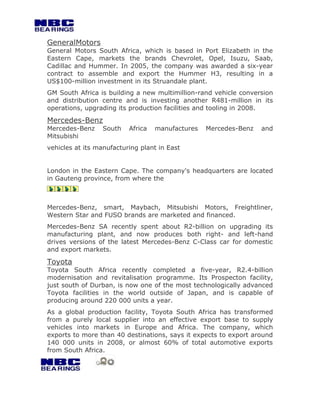 GeneralMotors
General Motors South Africa, which is based in Port Elizabeth in the
Eastern Cape, markets the brands Chevrolet, Opel, Isuzu, Saab,
Cadillac and Hummer. In 2005, the company was awarded a six-year
contract to assemble and export the Hummer H3, resulting in a
US$100-million investment in its Struandale plant.
GM South Africa is building a new multimillion-rand vehicle conversion
and distribution centre and is investing another R481-million in its
operations, upgrading its production facilities and tooling in 2008.

Mercedes-Benz
Mercedes-Benz    South    Africa   manufactures   Mercedes-Benz   and
Mitsubishi
vehicles at its manufacturing plant in East


London in the Eastern Cape. The company's headquarters are located
in Gauteng province, from where the



Mercedes-Benz, smart, Maybach, Mitsubishi Motors, Freightliner,
Western Star and FUSO brands are marketed and financed.
Mercedes-Benz SA recently spent about R2-billion on upgrading its
manufacturing plant, and now produces both right- and left-hand
drives versions of the latest Mercedes-Benz C-Class car for domestic
and export markets.

Toyota
Toyota South Africa recently completed a five-year, R2.4-billion
modernisation and revitalisation programme. Its Prospecton facility,
just south of Durban, is now one of the most technologically advanced
Toyota facilities in the world outside of Japan, and is capable of
producing around 220 000 units a year.
As a global production facility, Toyota South Africa has transformed
from a purely local supplier into an effective export base to supply
vehicles into markets in Europe and Africa. The company, which
exports to more than 40 destinations, says it expects to export around
140 000 units in 2008, or almost 60% of total automotive exports
from South Africa.
 