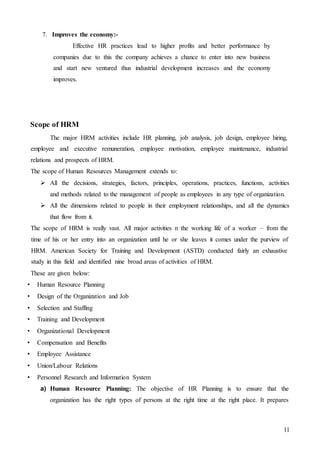 11
7. Improves the economy:-
Effective HR practices lead to higher profits and better performance by
companies due to this the company achieves a chance to enter into new business
and start new ventured thus industrial development increases and the economy
improves.
Scope of HRM
The major HRM activities include HR planning, job analysis, job design, employee hiring,
employee and executive remuneration, employee motivation, employee maintenance, industrial
relations and prospects of HRM.
The scope of Human Resources Management extends to:
 All the decisions, strategies, factors, principles, operations, practices, functions, activities
and methods related to the management of people as employees in any type of organization.
 All the dimensions related to people in their employment relationships, and all the dynamics
that flow from it.
The scope of HRM is really vast. All major activities n the working life of a worker – from the
time of his or her entry into an organization until he or she leaves it comes under the purview of
HRM. American Society for Training and Development (ASTD) conducted fairly an exhaustive
study in this field and identified nine broad areas of activities of HRM.
These are given below:
• Human Resource Planning
• Design of the Organization and Job
• Selection and Staffing
• Training and Development
• Organizational Development
• Compensation and Benefits
• Employee Assistance
• Union/Labour Relations
• Personnel Research and Information System
a) Human Resource Planning: The objective of HR Planning is to ensure that the
organization has the right types of persons at the right time at the right place. It prepares
 