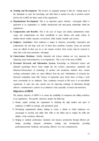 13
d) Training and Development: This involves an organized attempt to find out training needs of
the individuals to meet the knowledge and skill which is needed not only to perform current
job but also to fulfil the future needs of the organization.
e) Organizational Development: This is an important aspect whereby ―Synergetic effect‖ is
generated in an organization i.e. healthy interpersonal and inter-group relationship within the
organization.
f) Compensation and Benefits: This is the area of wages and salaries administration where
wages and compensations are fixed scientifically to meet fairness and equity criteria. In
addition labour welfare measures are involved which include benefits and services.
g) Employee Assistance: Each employee is unique in character, personality, expectation and
temperament. By and large each one of them faces problems everyday. Some are personal
some are official. In their case he or she remains worried. Such worries must be removed to
make him or her more productive and happy.
h) Union-Labour Relations: Healthy Industrial and Labour relations are very important for
enhancing peace and productivity in an organization. This is one of the areas of HRM.
i) Personnel Research and Information System: Knowledge on behavioral science and
industrial psychology throws better insight into the workers expectations, aspirations and
behaviour.Advancement of technology of product and production methods have created
working environment which are much different from the past. Globalization of economy has
increased competition many fold. Science of ergonomics gives better ideas of doing a work
more conveniently by an employee. Thus, continuous research in HR areas is an unavoidable
requirement. It must also take special care for improving exchange of information through
effective communication systems on a continuous basis especially on moral and motivation.
Objectives of HRM
The primary objective of HRM is to ensure the availability of competent and willing workforce
to an organization. The specific objectives include the following:
1) Human capital: assisting the organization in obtaining the right number and types of
employees to fulfill its strategic and operational goals.
2) Developing organizational climate: helping to create a climate in which employees are
encouraged to develop and utilize their skills to the fullest and to employ the skills and
abilities of the workforce efficiently.
3) Helping to maintain performance standards and increase productivity through effective job
design: providing adequate orientation, training and development; providing
performancerelated feedback; and ensuring effective two-way communication.
 