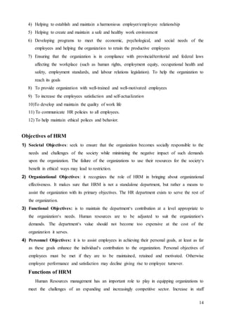 14
4) Helping to establish and maintain a harmonious employer/employee relationship
5) Helping to create and maintain a safe and healthy work environment
6) Developing programs to meet the economic, psychological, and social needs of the
employees and helping the organization to retain the productive employees
7) Ensuring that the organization is in compliance with provincial/territorial and federal laws
affecting the workplace (such as human rights, employment equity, occupational health and
safety, employment standards, and labour relations legislation). To help the organization to
reach its goals
8) To provide organization with well-trained and well-motivated employees
9) To increase the employees satisfaction and self-actualization
10)To develop and maintain the quality of work life
11) To communicate HR policies to all employees.
12) To help maintain ethical polices and behavior.
Objectives of HRM
1) Societal Objectives: seek to ensure that the organization becomes socially responsible to the
needs and challenges of the society while minimizing the negative impact of such demands
upon the organization. The failure of the organizations to use their resources for the society‘s
benefit in ethical ways may lead to restriction.
2) Organizational Objectives: it recognizes the role of HRM in bringing about organizational
effectiveness. It makes sure that HRM is not a standalone department, but rather a means to
assist the organization with its primary objectives. The HR department exists to serve the rest of
the organization.
3) Functional Objectives: is to maintain the department‘s contribution at a level appropriate to
the organization‘s needs. Human resources are to be adjusted to suit the organization‘s
demands. The department‘s value should not become too expensive at the cost of the
organization it serves.
4) Personnel Objectives: it is to assist employees in achieving their personal goals, at least as far
as these goals enhance the individual‘s contribution to the organization. Personal objectives of
employees must be met if they are to be maintained, retained and motivated. Otherwise
employee performance and satisfaction may decline giving rise to employee turnover.
Functions of HRM
Human Resources management has an important role to play in equipping organizations to
meet the challenges of an expanding and increasingly competitive sector. Increase in staff
 