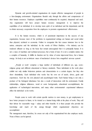 17
Dynamic and growth-oriented organisations do require effective management of people in
a fast-changing environment. Organisations flourish only through the efforts and competencies of
their human resources. Employee capabilities must continuously be acquired, sharpened and used.
Any organisation will have proper human resource management i) to improve the
capabilities of an individual; ii) to develop team spirit of an individual and the department; and iii)
to obtain necessary cooperation from the employees to promote organisational effectiveness.
It is the human resource, which is of paramount importance in the success of any
organisation, because most of the problems in organisational settings are human and social rather
than physical, technical or economic. Failure to reorganize this fact causes immense loss to the
nation, enterprise and the individual. In the words of Oliver Sheldon, ―No industry can be
rendered efficient so long as the basic fact remain unrecognized that it is principally human. It is
not a mass of machines and technical processes, but a body of men. It is not a complex matter, but
a complex of humanity. It fulfills its function not by virtue of some impersonal force, but a human
energy. Its body is not an intricate maze of mechanical devices but a magnified nervous system‖.
‗People at work‘ comprise a large number of individuals of different sex, age, socio-
religious group and different educational or literacy standards. These individuals in the work place
exhibit not only similar behaviour patterns and characteristics to a certain degree, but they also
show dissimilarity. Each individual who works has his own set of needs, drives, goals and
experiences. Each has his own physical and psychological traits. Each human being is not only a
product of his biological inheritance but also a result of interactions with his environment. Family
relationships, religious influences, racial or caste backgrounds, educational accomplishment, the
application of technological innovations, and many other environmental- experimental influences
affect the individual as he works.
People come to work with certain specific motives to earn money, to get employment, to
have better prospect in future, to be treated as a human being while at the place of work. They sell
their labour for reasonable wage / salary and other benefits. It is these people who provide the
knowledge and much of the energy through which organisational objectives are
accomplished.
The management must, therefore, be aware not only of the organisational but also employee needs.
None of these can be ignored.
 