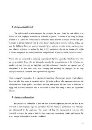 19
 Background of the study
The study focused on what motivated the employees the most. Hence the main subject to be
focused on was Employee Motivation or Motivation in general. Motivation is the ability to change
behavior. It is a drive that compels one to act because human behavior is directed toward some goal.
Motivation is intrinsic (internal) when it comes from within based on personal interests, desires, and
need for fulfillment. However, extrinsic (external) factors such as rewards, praise, and promotions
also influence motivation. As defined by Daft (1997), motivation refers to "the forces either within
or external to a person that arouse enthusiasm and persistence to pursue a certain course of action."
People who are committed to achieving organizational objectives generally outperform those who
are not committed. Those who are intrinsically rewarded by accomplishments in the workplace are
satisfied with their jobs and are individuals with high self-esteem. Therefore, an important part of
management is to help make work more satisfying and rewarding for employees and to keep
employee motivation consistent with organizational objectives.
From a manager's perspective, it is important to understand what prompts people, what influences
them, and why they persist in particular actions. By getting to know what motivates employees, the
management can design policies, procedures, functions and systems that can create a workforce of
happy and motivated employees who in turn would be more than willing to move the organisation
forward.
 Statement of the problem
The project was undertaken to find out what motivated employees the most and how it was
correlated to their respective age and experience. For this purpose a questionnaire was formulated
and administered to the employees. The results will help the management in knowing what
motivated employees the most so that they can concentrate on designing policies and systems that
would manage and support a motivated workforce.
 