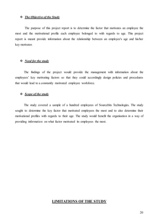 20
 The Objective of the Study
The purpose of this project report is to determine the factor that motivates an employee the
most and the motivational profile each employee belonged to with regards to age. This project
report is meant provide information about the relationship between an employee's age and his/her
key motivator.
 Need for the study
The findings of the project would provide the management with information about the
employees’ key motivating factors so that they could accordingly design policies and procedures
that would lead to a constantly motivated employee workforce.
 Scope of the study
The study covered a sample of a hundred employees of Sourcebits Technologies. The study
sought to determine the key factor that motivated employees the most and to also determine their
motivational profiles with regards to their age. The study would benefit the organisation in a way of
providing information on what factor motivated its employees the most.
LIMITATIONS OF THE STUDY
 