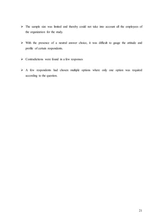 21
 The sample size was limited and thereby could not take into account all the employees of
the organization for the study.
 With the presence of a neutral answer choice, it was difficult to gauge the attitude and
profile of certain respondents.
 Contradictions were found in a few responses
 A few respondents had chosen multiple options where only one option was required
according to the question.
 