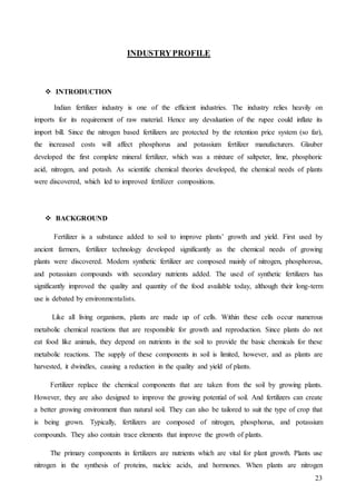 23
INDUSTRYPROFILE
 INTRODUCTION
Indian fertilizer industry is one of the efficient industries. The industry relies heavily on
imports for its requirement of raw material. Hence any devaluation of the rupee could inflate its
import bill. Since the nitrogen based fertilizers are protected by the retention price system (so far),
the increased costs will affect phosphorus and potassium fertilizer manufacturers. Glauber
developed the first complete mineral fertilizer, which was a mixture of saltpeter, lime, phosphoric
acid, nitrogen, and potash. As scientific chemical theories developed, the chemical needs of plants
were discovered, which led to improved fertilizer compositions.
 BACKGROUND
Fertilizer is a substance added to soil to improve plants’ growth and yield. First used by
ancient farmers, fertilizer technology developed significantly as the chemical needs of growing
plants were discovered. Modern synthetic fertilizer are composed mainly of nitrogen, phosphorous,
and potassium compounds with secondary nutrients added. The used of synthetic fertilizers has
significantly improved the quality and quantity of the food available today, although their long-term
use is debated by environmentalists.
Like all living organisms, plants are made up of cells. Within these cells occur numerous
metabolic chemical reactions that are responsible for growth and reproduction. Since plants do not
eat food like animals, they depend on nutrients in the soil to provide the basic chemicals for these
metabolic reactions. The supply of these components in soil is limited, however, and as plants are
harvested, it dwindles, causing a reduction in the quality and yield of plants.
Fertilizer replace the chemical components that are taken from the soil by growing plants.
However, they are also designed to improve the growing potential of soil. And fertilizers can create
a better growing environment than natural soil. They can also be tailored to suit the type of crop that
is being grown. Typically, fertilizers are composed of nitrogen, phosphorus, and potassium
compounds. They also contain trace elements that improve the growth of plants.
The primary components in fertilizers are nutrients which are vital for plant growth. Plants use
nitrogen in the synthesis of proteins, nucleic acids, and hormones. When plants are nitrogen
 