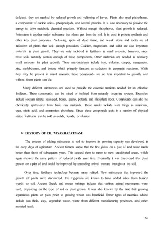 24
deficient, they are marked by reduced growth and yellowing of leaves. Plants also need phosphorus,
a component of nucleic acids, phospholipids, and several proteins. It is also necessary to provide the
energy to drive metabolic chemical reactions. Without enough phosphorus, plant growth is reduced.
Potassium is another major substance that plants get from the soil. It is used in protein synthesis and
other key plant processes. Yellowing, spots of dead tissue, and weak stems and roots are all
indicative of plants that lack enough potassium. Calcium, magnesium, and sulfur are also important
materials in plant growth. They are only included in fertilizers in small amounts, however, since
most soils naturally contain enough of these components. Other materials are needed in relatively
small amounts for plant growth. These micronutrients include iron, chlorine, copper, manganese,
zinc, molybdenum, and boron, which primarily function as cofactors in enzymatic reactions. While
they may be present in small amounts, these compounds are no less important to growth, and
without them plants can die.
Many different substances are used to provide the essential nutrients needed for an effective
fertilizers. These compounds can be mined or isolated from naturally occurring sources. Examples
include sodium nitrate, seaweed, bones, guano, potash, and phosphate rock. Compounds can also be
chemically synthesized from basic raw materials. These would include such things as ammonia,
urea, nitric acid, and ammonium phosphate. Since these compounds exist in a number of physical
states, fertilizers can be sold as solids, liquids, or slurries.
 HISTORY OF CIL VISAKHAPATNAM
The process of adding substances to soil to improve its growing capacity was developed in
the early days of agriculture. Ancient farmers knew that the first yields on a plot of land were much
better than those of subsequent years. This caused them to move to new, uncultivated areas, which
again showed the same pattern of reduced yields over time. Eventually it was discovered that plant
growth on a plot of land could be improved by spreading animal manure throughout the soil.
Over time, fertilizers technology became more refined. New substances that improved the
growth of plants were discovered. The Egyptians are known to have added ashes from burned
weeds to soil. Ancient Greek and roman writings indicate that various animal excrements were
used, depending on the type of soil or plant grown. It was also known by this time that growing
leguminous plants on plots prior to growing wheat was beneficial. Other types of materials added
include sea-shells, clay, vegetable waste, waste from different manufacturing processes, and other
assorted trash.
 
