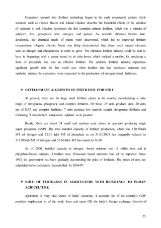 25
Organized research into fertilizer technology began in the early seventeenth century. Early
scientists such as Francis Bacon and Johann Glauber describe the beneficial effects of the addition
of saltpeter to soil. Glauber developed the first complete mineral fertilizer, which was a mixture of
saltpeter, lime, phosphoric acid, nitrogen, and potash. As scientific chemical theories lime,
developed, the chemical needs of plants were discovered, which led to improved fertilizer
compositions. Organic chemist Justus von liebig demonstrated that plants need mineral elements
such as nitrogen and phosphorous in order to grow. The chemical fertilizer industry could be said to
have its beginnings with a patent issued to sir john lawes, which outlined a method for producing a
form of phosphate that was an effective fertilizer. The synthetic fertilizer industry experience
significant growth after the first world war, when facilities that had produced ammonia and
synthetic nitrates for explosives were converted to the production of nitrogen-based fertilizers.
 DEVELOPMENT & GROWTH OF FERTILISER INDUSTRY
At present, there are 66 large sized fertilizer plants in the country manufacturing a wide
range of nitrogenous, phosphoric and complex fertilizers. Of these, 29 units produce urea, 20 units
are of DAP and complex fertilizers, 7 units produce low analysis straight nitrogenous fertilizers and
remaining 9 manufacture ammonium sulphate as bi product.
Beside, there are about 74 small and medium scale plants in operation producing single
super phosphate (SSP). The total installed capacity of fertilizer production, which was 120.58lakh
MT of nitrogen and 52.31 lakh MT of phosphate as on 31.03.2003 has marginally reduced to
119.98lakh MT of nitrogen and 53.60 lakh MT has raised to 54.20.
As of 2000, installed capacity in nitrogen –based nutrients was 11 million tons and in
phosphate-based nutrients, 3.6million tons. Potassium based nutrients must all be imported. Since
1992 the government has been gradually decontrolling the price of fertilizers. The prices of urea are
scheduled to be completely decontrolled by 2009/07.
 ROLE OF FERTILIZER IN AGRICULTURE WITH REFERENCE TO INDIAN
AGRICULTURE.
Agriculture is very vital sector of India’ economy, it accounts for of the country’s GDP
provides employment to of the work force and earns OD the India’s foreign exchange. Growth of
 