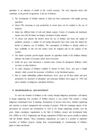 26
agriculture is an indicator of health of the overall economy. The most important factor that
contributes to the growth of agriculture is the use of fertilizer.
 The development of fertilizer industry in India has been synonymous with rapidly growing
agriculture
 About 50% increasing in crop productivity in recent times can be credited to the use of
fertilizers
 Indian has different kinds of soils and climatic regions. Centers of cropping and inadequate
manure have left the Indian soil largely developed of plant nutrients.
 To advice and educate the farmers about the use of fertilizer and insure the supply of
qualitative products, a number of soil testing laboratories have been setup this helped the
former in judicious use of fertilizers. The consumption of fertilizers is directly related to
have availability of sub soil and surface water for irrigation and on the vagaries of the
weather.
 The Indian economic growth largely depends an agriculture health of the fertilizers industry
indicates the trends of economic upturn and or recession.
 Earlier the govt. used introduced a retention price scheme for nitrogenous fertilizers, which
was later, to other fertilizers.
 To make adequate of fertilizers available to farmers in timer, Govt., also gave a freight
subsidy, which covered the movement of fertilizers to the blockhead quarters.
 Due to ample mishandling, political interference, Govt., gave up all these plants and gave
permissions for decontrol of phosphate and potassium fertilizers from august 25, 1992 and
adore subsidies on indigenous phosphate fertilizers.
 TECHNOLOGICAL ADVANCEMENT
To meet the demand of fertilizers in the country through indigenous production, self-reliance
in design engineering and execution of fertilizer projects is very crucial. This requires a strong
indigenous technological base in planning, development of process know-how, detailed engineering
and expertise in project management and executing of projects. With the continuing support of the
government for research and development as well as for design engineering activities over the
years, Indian consultancy organizations in the filed of fertilizers, project and development India
Ltd., (PDIL) & FACT Engineering and Design organization (FEDO) have grown steadily in tandem
with the fertilizer industry. These consultancy organizations are today in a position to undertake
execution of fertilizers projects starting from concept/designing to commissioning of fertilizers
plants in India and abroad.
 
