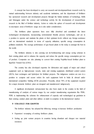27
A concept has been developed to carry out research and development/basic research work by
mutual understanding between industry and academic institutions, and the department of fertilizers
has sponsored research and development projects through the Indian institutes of technology, Delhi
and kharagpur under the science and technology activity for the development of research/basic
research in the filed of fertilizer industry. Action to widen the sphere of research and development
to encompass areas of fertilizers usage etc is also under consideration.
The fertilizers plant operators have now fully absorbed and assimilated the latest
technological developments, incorporating environmental friendly process technologies, and are in
a position to operate and maintain the plants at their optimum levels without any foreign assistance
and on international standards in terms of capacity utilization, specific energy consumption &
pollution standards. The average performance of gas-based plants in the today is amongst the best in
the world.
The fertilizers industry is also carrying out de-bottlenecking and energy saving schemes in
their existing plants and to enhance the capacity and reduce the specific energy consumption per ton
of product. Companies are also planning to convert their existing Naphtha-based fertilizer plant to
liquefied Natural Gas (LNG).
The country has also developed expertise for fabrication and supply of major and critical
equipment such as high-pressure vessels, static and rotating equipment, distributed control system
(DCS), heat exchangers and hydrolyser for fertilizer projects. The indigenous vendors are now in a
position to compete and secure orders for such equipment both in India & abroad under
international competitive bidding (ICB) procedure. Presently, about 70% of the equipment required
for a major domestic fertilizer plant are designed and manufactured indigenously.
A significant development /advancement has also been made in the country in the field of
manufacturing of catalysts of various ranges by our catalyst manufacturing organization like PDIL.
PDIL is implementing the schemes for enhancement of capacity and technological up gradation in
their existing catalyst plant and other utilities at sindri to complete in the international market.
 STRATEGY FOR GROWTH
The fertilizer industry has adopted the following strategy to increase fertilizer production
 Expansion/ revamping of existing fertilizers plants.
 Setting up joint venture projects in countries having abundant and cheaper raw material
resources.
 