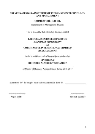 3
SRI VENKATESWARA INSTITUTE OF INFORMATION TECHNOLOGY
AND MANAGEMENT
COIMBATORE - 641 112.
Department of Management Studies
This is to certify that internship training entitled
LABOUR ABSENTISEEM BASED ON
EMPLOYEE MOTIVATION
AT
COROMANDEL INTERNATIONAL LIIMITED
VISAKHAPATNAM
is the bonafide record of internship work done by
SINDHUJA.V
REGISTER NUMBER: 726015631027
of Master of Business Administration during 2016-2017
Submitted for the Project Viva-Voice Examination held on _________________.
------------------------- --------------------
Project Guide Internal Examiner
 