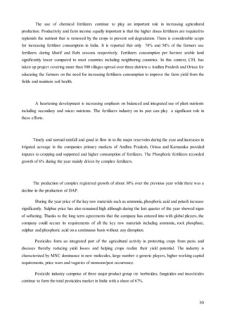 30
The use of chemical fertilizers continue to play an important role in increasing agricultural
production. Productivity and farm income equally important is that the higher doses fertilizers are required to
replenish the nutrient that is removed by the crops to prevent soil degradation. There is considerable scope
for increasing fertilizer consumption in India. It is reported that only 74% and 54% of the farmers use
fertilizers during kharif and Rabi seasons respectively. Fertilizers consumption per hectare arable land
significantly lower compared to most countries including neighboring countries. In this context, CFL has
taken up project covering more than 500 villages spread over three districts o Andhra Pradesh and Orissa for
educating the farmers on the need for increasing fertilizers consumption to improve the farm yield from the
fields and maintain soil health.
A heartening development is increasing emphasis on balanced and integrated use of plant nutrients
including secondary and micro nutrients. The fertilizers industry on its part can play a significant role in
these efforts.
Timely and normal rainfall and good in flow in to the major reservoirs during the year and increases in
irrigated acreage in the companies primary markets of Andhra Pradesh, Orissa and Karnataka provided
imputes to cropping and supported and higher consumption of fertilizers. The Phosphoric fertilizers recorded
growth of 6% during the year mainly driven by complex fertilizers.
The production of complex registered growth of about 30% over the previous year while there was a
decline in the production of DAP.
During the year price of the key raw materials such as ammonia, phosphoric acid and potash increase
significantly. Sulphur price has also remained high although during the last quarter of the year showed signs
of softening. Thanks to the long term agreements that the company has entered into with global players, the
company could secure its requirements of all the key raw materials including ammonia, rock phosphate,
sulphur and phosphoric acid on a continuous basis without any disruption.
Pesticides form an integrated part of the agricultural activity in protecting crops from pests and
diseases thereby reducing yield losses and helping crops realize their yield potential. The industry is
characterized by MNC dominance in new molecules, large number o generic players, higher working capital
requirements, price wars and vagaries of monsoon/pest occurrence.
Pesticide industry comprise of three major product group viz. herbicides, fungicides and insecticides
continue to form the total pesticides market in India with a share of 67%.
 
