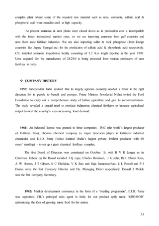 33
complex plant where some of the required raw material such as urea, ammonia, sulfuric acid &
phosphoric acid were manufactured at high capacity.
At present ammonia & urea plants were closed down as its production cost is incompatible
with the lower international market rates, so we are importing ammonia from gulf countries and
urea from local fertilizer industries. We are also importing sulfur & rock phosphate (from foreign
countries like Japan, Senegal etc) for the production of sulfuric acid & phosphoric acid respectively.
CIL installed ammonia importation facility consisting of 5.2 Km length pipeline in the year 1999.
Urea required for the manufacture of 28:28:0 is being procured from various producers of urea
fertilizer in India.
 COMPANY HISTORY
1959: Independent India realized that its largely agrarian economy needed a thrust in the right
direction for its people to benefit and prosper. Prime Minister Jawaharlal Nehru invited the Ford
Foundation to carry out a comprehensive study of Indian agriculture and give its recommendations.
The study revealed a crucial need to produce indigenous chemical fertilizers to increase agricultural
output to meet the country’s ever-increasing food demand.
1961: An industrial license was granted to three companies –IMC (the world’s largest producer
of fertilizers then), chevron chemical company (a major American player in fertilizers/ industrial
chemicals) and E.I.D. Parry (India) Limited (India’s largest private fertilizer producer with 60
years’ standing) – to set up a giant chemical fertilizer complex.
The first Board of Directors was constituted on October 16, with H V R Lengar as its
Chairman. Others on the Board included J Q cope, Charles Dennison, J K John, Dr L Bharat Ram,
A W Horton, J T Gibson, S C Dholakia, V K Rao and Raja RameswarRao, L L Powell and P J
Davies were the first Company Director and Dy. Managing Direct respectively. Donald I Meikle
was the first company Secretary.
1962: Market development commence in the form of a “seeding programme”. E.I.D. Parry
was appointed CIL’s principal sales agent in India for our product aptly name “GROMOR”
epitomizing the idea of growing more food for the nation.
 