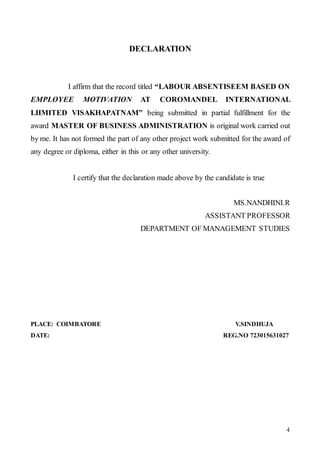 4
DECLARATION
I affirm that the record titled “LABOUR ABSENTISEEM BASED ON
EMPLOYEE MOTIVATION AT COROMANDEL INTERNATIONAL
LIIMITED VISAKHAPATNAM” being submitted in partial fulfillment for the
award MASTER OF BUSINESS ADMINISTRATION is original work carried out
by me. It has not formed the part of any other project work submitted for the award of
any degree or diploma, either in this or any other university.
I certify that the declaration made above by the candidate is true
MS.NANDHINI.R
ASSISTANT PROFESSOR
DEPARTMENT OF MANAGEMENT STUDIES
PLACE: COIMBATORE V.SINDHUJA
DATE: REG.NO 723015631027
 