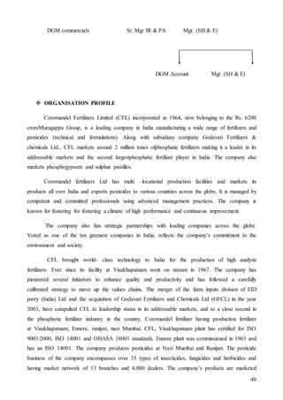 40
DGM commercials Sr. Mgr IR & PA Mgr. (SH & E)
DGM Account Mgr. (SH & E)
 ORGANISATION PROFILE
Coromandel Fertilizers Limited (CFL) incorporated in 1964, now belonging to the Rs. 6200
croreMurugappa Group, is a leading company in India manufacturing a wide range of fertilizers and
pesticides (technical and formulations). Along with subsidiary company Godavari Fertilizers &
chemicals Ltd., CFL markets around 2 million tones ofphosphatic fertilizers making it a leader in its
addressable markets and the second largestphosphatic fertilizer player in India. The company also
markets phosphogypsum and sulphur pastilles.
Coromandel fertilizers Ltd has multi –locational production facilities and markets its
products all over India and exports pesticides to various countries across the globe. It is managed by
competent and committed professionals using advanced management practices. The company is
known for fostering for fostering a climate of high performance and continuous improvement.
The company also has strategic partnerships with leading companies across the globe.
Voted as one of the ten greenest companies in India, reflects the company’s commitment to the
environment and society.
CFL brought world- class technology to India for the production of high analysis
fertilizers. Ever since its facility at Visakhapatnam went on stream in 1967. The company has
pioneered several initiatives to enhance quality and productivity and has followed a carefully
calibrated strategy to move up the values chains. The merger of the farm inputs division of EID
parry (India) Ltd and the acquisition of Godavari Fertilizers and Chemicals Ltd (GFCL) in the year
2003, have catapulted CFL to leadership status in its addressable markets, and to a close second in
the phosphoric fertilizer industry in the country. Coromandel fertilizer having production fertilizer
at Visakhapatnam, Ennore, ranipet, navi Mumbai. CFL, Visakhapatnam plant has certified for ISO
9001:2000, ISO 14001 and OHASA 18001 standards. Ennore plant was commissioned in 1963 and
has an ISO 14001. The company produces pesticides at Navi Mumbai and Ranipet. The pesticide
business of the company encompasses over 35 types of insecticides, fungicides and herbicides and
having market network of 13 branches and 4,000 dealers. The company’s products are marketed
 