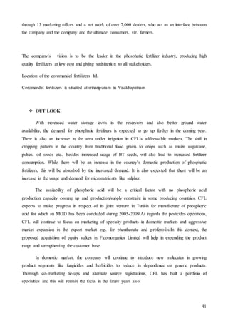 41
through 13 marketing offices and a net work of over 7,000 dealers, who act as an interface between
the company and the company and the ultimate consumers, viz. farmers.
The company’s vision is to be the leader in the phosphatic fertilizer industry, producing high
quality fertilizers at low cost and giving satisfaction to all stakeholders.
Location of the coromandel fertilizers ltd.
Coromandel fertilizers is situated at sriharipuram in Visakhapatnam
 OUT LOOK
With increased water storage levels in the reservoirs and also better ground water
availability, the demand for phosphatic fertilizers is expected to go up further in the coming year.
There is also an increase in the area under irrigation in CFL’s addressable markets. The shift in
cropping pattern in the country from traditional food grains to crops such as maize sugarcane,
pulses, oil seeds etc., besides increased usage of BT seeds, will also lead to increased fertilizer
consumption. While there will be an increase in the country’s domestic production of phosphatic
fertilizers, this will be absorbed by the increased demand. It is also expected that there will be an
increase in the usage and demand for micronutrients like sulphur.
The availability of phosphoric acid will be a critical factor with no phosphoric acid
production capacity coming up and production/supply constraint in some producing countries. CFL
expects to make progress in respect of its joint venture in Tunisia for manufacture of phosphoric
acid for which an MOD has been concluded during 2005-2009.As regards the pesticides operations,
CFL will continue to focus on marketing of specialty products in domestic markets and aggressive
market expansion in the export market esp. for phenthonate and profenofos.In this context, the
proposed acquisition of equity stakes in Ficomorganics Limited will help in expending the product
range and strengthening the customer base.
In domestic market, the company will continue to introduce new molecules in growing
product segments like fungicides and herbicides to reduce its dependence on generic products.
Thorough co-marketing tie-ups and alternate source registrations, CFL has built a portfolio of
specialties and this will remain the focus in the future years also.
 